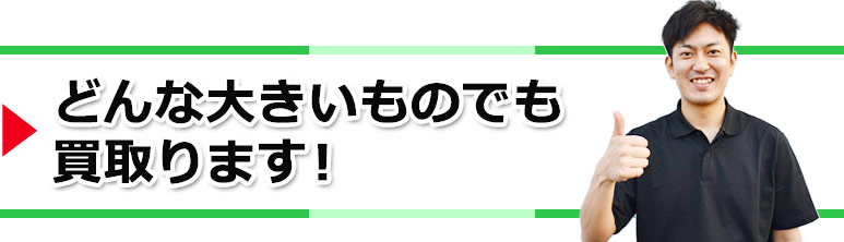 どんな大きいものでも買取ります!