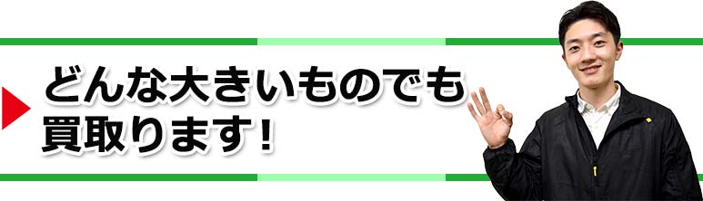 どんな大きいものでも買取ります!
