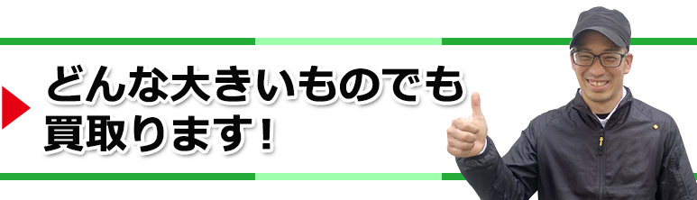 どんな大きいものでも買取ります!