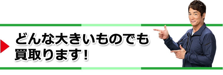 どんな大きいものでも買取ります!
